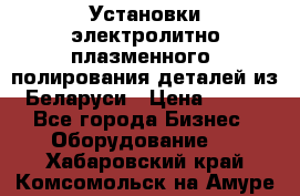 Установки электролитно-плазменного  полирования деталей из Беларуси › Цена ­ 100 - Все города Бизнес » Оборудование   . Хабаровский край,Комсомольск-на-Амуре г.